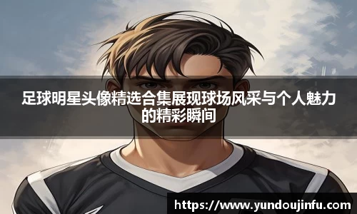 足球明星头像精选合集展现球场风采与个人魅力的精彩瞬间