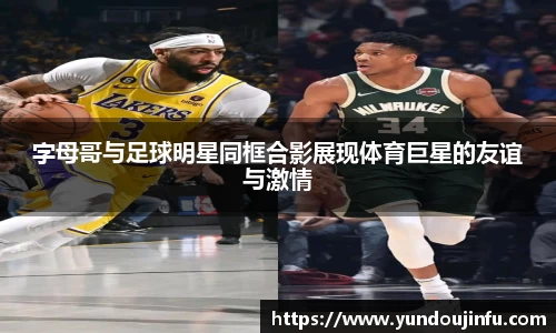 字母哥与足球明星同框合影展现体育巨星的友谊与激情