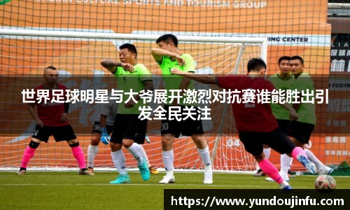 世界足球明星与大爷展开激烈对抗赛谁能胜出引发全民关注