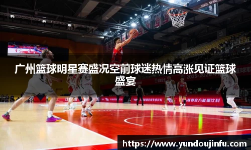 广州篮球明星赛盛况空前球迷热情高涨见证篮球盛宴